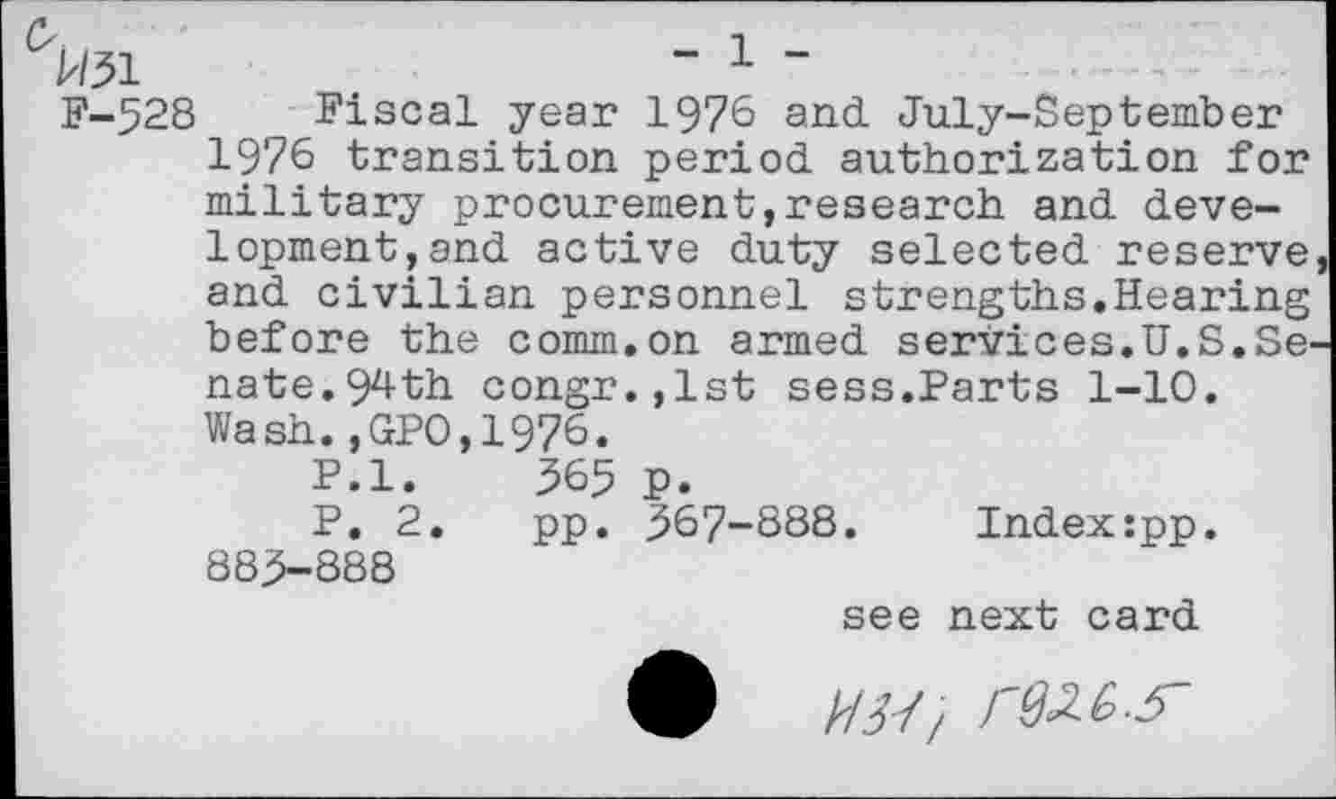 ﻿^/31	“ 1 "
F-528 Fiscal year 1976 and. July-September 1976 transition period, authorization for military procurement,research and. development, and. active duty selected reserve and civilian personnel strengths.Hearing before the comm.on armed services.U.S.Se nate.9zl-th congr.,lst sess.Parts 1-10. Wash.,GPO,1976.
P.l.	365 p.
P, 2.	pp. 367-888.	Index:pp.
883-888
see next card £ W/